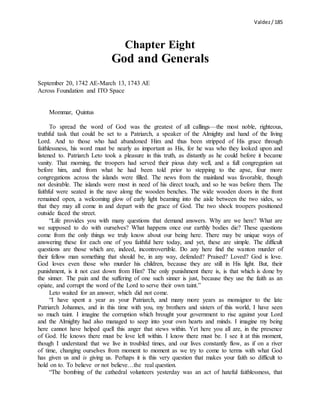 Valdez/ 185
Chapter Eight
God and Generals
September 20, 1742 AE-March 13, 1743 AE
Across Foundation and ITO Space
Mommar, Quintus
To spread the word of God was the greatest of all callings—the most noble, righteous,
truthful task that could be set to a Patriarch, a speaker of the Almighty and hand of the living
Lord. And to those who had abandoned Him and thus been stripped of His grace through
faithlessness, his word must be nearly as important as His, for he was who they looked upon and
listened to. Patriarch Leto took a pleasure in this truth, as distantly as he could before it became
vanity. That morning, the troopers had served their pious duty well, and a full congregation sat
before him, and from what he had been told prior to stepping to the apse, four more
congregations across the islands were filled. The news from the mainland was favorable, though
not desirable. The islands were most in need of his direct touch, and so he was before them. The
faithful were seated in the nave along the wooden benches. The wide wooden doors in the front
remained open, a welcoming glow of early light beaming into the aisle between the two sides, so
that they may all come in and depart with the grace of God. The two shock troopers positioned
outside faced the street.
“Life provides you with many questions that demand answers. Why are we here? What are
we supposed to do with ourselves? What happens once our earthly bodies die? These questions
come from the only things we truly know about our being here. There may be unique ways of
answering these for each one of you faithful here today, and yet, these are simple. The difficult
questions are those which are, indeed, incontrovertible. Do any here find the wanton murder of
their fellow man something that should be, in any way, defended? Praised? Loved? God is love.
God loves even those who murder his children, because they are still in His light. But, their
punishment, is it not cast down from Him? The only punishment there is, is that which is done by
the sinner. The pain and the suffering of one such sinner is just, because they use the faith as an
opiate, and corrupt the word of the Lord to serve their own taint.”
Leto waited for an answer, which did not come.
“I have spent a year as your Patriarch, and many more years as monsignor to the late
Patriarch Johannes, and in this time with you, my brothers and sisters of this world, I have seen
so much taint. I imagine the corruption which brought your government to rise against your Lord
and the Almighty had also managed to seep into your own hearts and minds. I imagine my being
here cannot have helped quell this anger that stews within. Yet here you all are, in the presence
of God. He knows there must be love left within. I know there must be. I see it at this moment,
though I understand that we live in troubled times, and our lives constantly flow, as if on a river
of time, changing ourselves from moment to moment as we try to come to terms with what God
has given us and is giving us. Perhaps it is this very question that makes your faith so difficult to
hold on to. To believe or not believe…the real question.
“The bombing of the cathedral volunteers yesterday was an act of hateful faithlessness, that
 