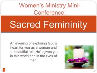 Women’s Ministry Mini-
              Conference:

    Sacred Femininity
     An evening of exploring God’s
     heart for you as a woman and
    the beautiful role He’s given you
     in this world and in the lives of
                   men.

1
 