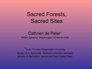 Sacred Forests, Sacred Sites Cathrien de Pater 1 WSBV Sylvatica, Wageningen, 29 March 2006 1 M.Sc. Forestry Wageningen University Student M.A. Spirituality, Radboud University Nijmegen Ministry of Agriculture, Nature and Food Quality (Ede) 