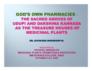 GOD’S OWN PHARMACIES -
   THE SACRED GROVES OF
UDUPI AND DAKSHINA KANNADA
 AS THE TREASURE HOUSES OF
     MEDICINAL PLANTS

         DR. JAYAKARA BHANDARY M.

                 PRESENTED IN:
             NATIONAL SEMINAR ON
  MEDICINAL PLANTS- PROMOTION & PROTECTION
            PLANTS-
          MM SCIENCE COLLEGE, SIRSI
              OCTOBER 4 & 5, 2008
 