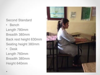 Second Standard
• Bench
Length 780mm
Breadth 380mm
Back rest height 630mm
Seating height 380mm
• Desk
Length 760mm
Breadth 380mm
Height 640mm
 