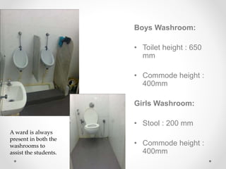 Boys Washroom:
• Toilet height : 650
mm
• Commode height :
400mm
Girls Washroom:
• Stool : 200 mm
• Commode height :
400mm
A ward is always
present in both the
washrooms to
assist the students.
 