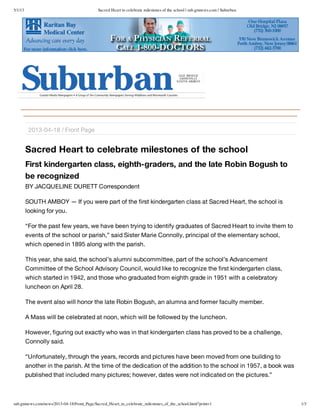5/1/13 Sacred Heart to celebrate milestones of the school | sub.gmnews.com | Suburban
sub.gmnews.com/news/2013-04-18/Front_Page/Sacred_Heart_to_celebrate_milestones_of_the_school.html?print=1 1/3
Sacred Heart to celebrate milestones of the school
First kindergarten class, eighth-graders, and the late Robin Bogush to
be recognized
BY JACQUELINE DURETT Correspondent
SOUTH AMBOY — If you were part of the first kindergarten class at Sacred Heart, the school is
looking for you.
“For the past few years, we have been trying to identify graduates of Sacred Heart to invite them to
events of the school or parish,” said Sister Marie Connolly, principal of the elementary school,
which opened in 1895 along with the parish.
This year, she said, the school’s alumni subcommittee, part of the school’s Advancement
Committee of the School Advisory Council, would like to recognize the first kindergarten class,
which started in 1942, and those who graduated from eighth grade in 1951 with a celebratory
luncheon on April 28.
The event also will honor the late Robin Bogush, an alumna and former faculty member.
A Mass will be celebrated at noon, which will be followed by the luncheon.
However, figuring out exactly who was in that kindergarten class has proved to be a challenge,
Connolly said.
“Unfortunately, through the years, records and pictures have been moved from one building to
another in the parish. At the time of the dedication of the addition to the school in 1957, a book was
published that included many pictures; however, dates were not indicated on the pictures.”
2013-04-18 / Front Page
 
