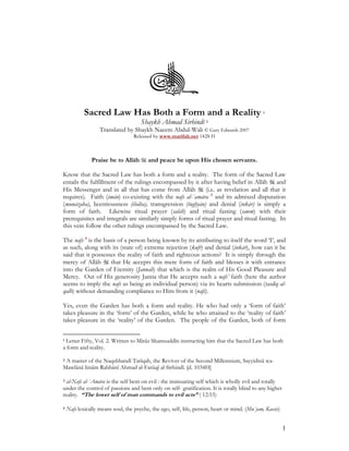 Sacred Law Has Both a Form and a Reality                                           1

                                      Shaykh Ahmad Sirhindī 2
                   Translated by Shaykh Naeem Abdul-Wali © Gary Edwards 2007
                                   Released by www.marifah.net 1428 H



               Praise be to Allāh        and peace be upon His chosen servants.

Know that the Sacred Law has both a form and a reality. The form of the Sacred Law
entails the fulfillment of the rulings encompassed by it after having belief in Allāh and
His Messenger and in all that has come from Allāh           (i.e. as revelation and all that it
requires). Faith (imān) co-existing with the nafs al-`amāra 3 and its admixed disputation
(munāzaha), licentiousness (ibāha), transgression (tughyān) and denial (inkār) is simply a
form of faith. Likewise ritual prayer (salāh) and ritual fasting (sawm) with their
prerequisites and integrals are similarly simply forms of ritual prayer and ritual fasting. In
this vein follow the other rulings encompassed by the Sacred Law.

The nafs 4 is the basis of a person being known by its attributing to itself the word ‘I’, and
as such, along with its (state of) extreme rejection (kufr) and denial (inkār), how can it be
said that it possesses the reality of faith and righteous actions? It is simply through the
mercy of Allāh       that He accepts this mere form of faith and blesses it with entrance
into the Garden of Eternity (Jannah) that which is the realm of His Good Pleasure and
Mercy. Out of His generosity Janna that He accepts such a nafs’ faith (here the author
seems to imply the nafs as being an individual person) via its hearts submission (tasdīq al-
qalb) without demanding compliance to Him from it (nafs).

Yes, even the Garden has both a form and reality. He who had only a ‘form of faith’
takes pleasure in the ‘form’ of the Garden, while he who attained to the ‘reality of faith’
takes pleasure in the ‘reality’ of the Garden. The people of the Garden, both of form


1Letter Fifty, Vol. 2. Written to Mirāz Shamsuddīn instructing him that the Sacred Law has both
a form and reality.

2A master of the Naqshbandī Tarīqah, the Reviver of the Second Millennium, Sayyidinā wa-
Mawlānā Imām Rabbānī Ahmad al-Farūqī al-Sirhindī. [d. 1034H]

3 al-Nafs al-`Amāra is the self bent on evil : the insinuating self which is wholly evil and totally
under the control of passions and bent only on self- gratification. It is totally blind to any higher
reality. “The lower self of man commands to evil acts” ( 12:53)

4   Nafs lexically means soul, the psyche, the ego, self, life, person, heart or mind. (Mu`jam, Kassis)


                                                                                                          1
 