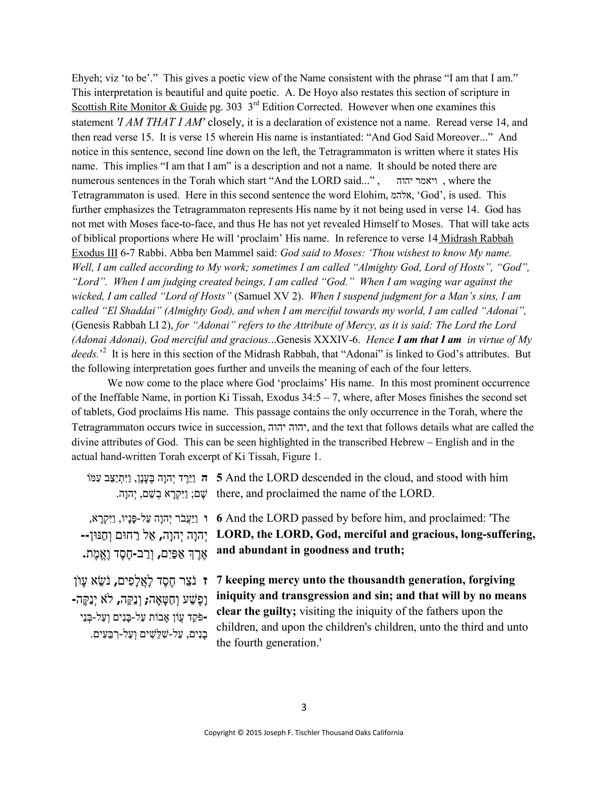 3
Copyright © 2015 Joseph F. Tischler Thousand Oaks California
Ehyeh; viz ‘to be’.” This gives a poetic view of the Name consistent with the phrase “I am that I am.”
This interpretation is beautiful and quite poetic. A. De Hoyo also restates this section of scripture in
Scottish Rite Monitor & Guide pg. 303 3rd
Edition Corrected. However when one examines this
statement 'I AM THAT I AM' closely, it is a declaration of existence not a name. Reread verse 14, and
then read verse 15. It is verse 15 wherein His name is instantiated: “And God Said Moreover...” And
notice in this sentence, second line down on the left, the Tetragrammaton is written where it states His
name. This implies “I am that I am” is a description and not a name. It should be noted there are
numerous sentences in the Torah which start “And the LORD said...” , ‫ויא‬‫מ‬‫יהוה‬ ‫ר‬ , where the
Tetragrammaton is used. Here in this second sentence the word Elohim, ‫,אלהמ‬ ‘God’, is used. This
further emphasizes the Tetragrammaton represents His name by it not being used in verse 14. God has
not met with Moses face-to-face, and thus He has not yet revealed Himself to Moses. That will take acts
of biblical proportions where He will ‘proclaim’ His name. In reference to verse 14 Midrash Rabbah
Exodus III 6-7 Rabbi. Abba ben Mammel said: God said to Moses: ‘Thou wishest to know My name.
Well, I am called according to My work; sometimes I am called “Almighty God, Lord of Hosts”, “God”,
“Lord”. When I am judging created beings, I am called “God.” When I am waging war against the
wicked, I am called “Lord of Hosts” (Samuel XV 2). When I suspend judgment for a Man’s sins, I am
called “El Shaddai” (Almighty God), and when I am merciful towards my world, I am called “Adonai”,
(Genesis Rabbah LI 2), for “Adonai” refers to the Attribute of Mercy, as it is said: The Lord the Lord
(Adonai Adonai), God merciful and gracious...Genesis XXXIV-6. Hence I am that I am in virtue of My
deeds.’2
It is here in this section of the Midrash Rabbah, that “Adonai” is linked to God’s attributes. But
the following interpretation goes further and unveils the meaning of each of the four letters.
We now come to the place where God ‘proclaims’ His name. In this most prominent occurrence
of the Ineffable Name, in portion Ki Tissah, Exodus 34:5 – 7, where, after Moses finishes the second set
of tablets, God proclaims His name. This passage contains the only occurrence in the Torah, where the
Tetragrammaton occurs twice in succession, ‫יהוה‬ ‫יהוה‬, and the text that follows details what are called the
divine attributes of God. This can be seen highlighted in the transcribed Hebrew – English and in the
actual hand-written Torah excerpt of Ki Tissah, Figure 1.
‫ה‬‫מּוֹ‬ ִ‫ﬠ‬ ‫ב‬ֵ‫ַצּ‬‫י‬ ְ‫ת‬ִ‫ַיּ‬‫ו‬ ,‫ָן‬‫נ‬ָ‫ﬠ‬ֶ‫בּ‬ ‫ָה‬‫ו‬‫ה‬ְ‫י‬ ‫ד‬ ֶ‫ֵר‬‫יּ‬ַ‫ו‬
.‫ָה‬‫ו‬‫ה‬ְ‫י‬ ,‫ם‬ ֵ‫שׁ‬ ְ‫ב‬ ‫א‬ ָ‫ר‬ְ‫ק‬ִ‫ַיּ‬‫ו‬ ;‫ם‬ ָ‫שׁ‬
5 And the LORD descended in the cloud, and stood with him
there, and proclaimed the name of the LORD.
‫ו‬‫ﬠַל‬ ‫ָה‬‫ו‬‫ה‬ְ‫י‬ ‫ר‬ֹ‫ֲב‬‫ﬠ‬ַ‫יּ‬ַ‫ו‬-,‫א‬ ָ‫ר‬ְ‫ק‬ִ‫ַיּ‬‫ו‬ ,‫ָיו‬‫נ‬ָ‫פּ‬
‫ָה‬‫ו‬‫ה‬ְ‫י‬‫ָה‬‫ו‬‫ה‬ְ‫י‬,‫ל‬ֵ‫א‬‫חוּם‬ ַ‫ר‬‫נּוּן‬ַ‫ח‬ְ‫ו‬--
ֶ‫ר‬ ֶ‫א‬‫ם‬ִ‫ַי‬‫פּ‬ ַ‫א‬,‫ב‬ ַ‫ר‬ְ‫ו‬-‫ד‬ֶ‫ס‬ֶ‫ח‬‫ת‬ֶ‫ֱמ‬‫א‬ֶ‫ו‬.
6 And the LORD passed by before him, and proclaimed: 'The
LORD, the LORD, God, merciful and gracious, long-suffering,
and abundant in goodness and truth;
‫ז‬‫ר‬ֵ‫צ‬ֹ‫נ‬‫ד‬ֶ‫ס‬ֶ‫ח‬‫ים‬ ִ‫ָפ‬‫ל‬ֲ‫א‬ָ‫ל‬,‫א‬ ֵ‫שׂ‬ֹ‫נ‬‫ו‬ָ‫ﬠ‬‫ֹן‬
‫ע‬ ַ‫שׁ‬ֶ‫ָפ‬‫ו‬‫ה‬ ָ‫א‬ָ‫טּ‬ַ‫ח‬ְ‫ו‬;‫ה‬ֵ‫ַקּ‬‫נ‬ְ‫ו‬,‫ֹא‬‫ל‬‫ה‬ֶ‫ַקּ‬‫נ‬ְ‫י‬-
-‫ֲוֹ‬‫ﬠ‬ ‫ד‬ֵ‫ק‬ֹ‫פּ‬‫ל‬ַ‫ﬠ‬ ‫בוֹת‬ ָ‫א‬ ‫ן‬-‫ַל‬‫ﬠ‬ְ‫ו‬ ‫ים‬ִ‫נ‬ָ‫בּ‬-‫ֵי‬‫נ‬ ְ‫בּ‬
‫ﬠַל‬ ,‫ים‬ִ‫נ‬ָ‫ב‬-‫ﬠַל‬ְ‫ו‬ ‫ים‬ ִ‫ֵשׁ‬‫לּ‬ ִ‫שׁ‬-.‫ים‬ ִ‫ﬠ‬ֵ‫בּ‬ ִ‫ר‬
7 keeping mercy unto the thousandth generation, forgiving
iniquity and transgression and sin; and that will by no means
clear the guilty; visiting the iniquity of the fathers upon the
children, and upon the children's children, unto the third and unto
the fourth generation.'
 