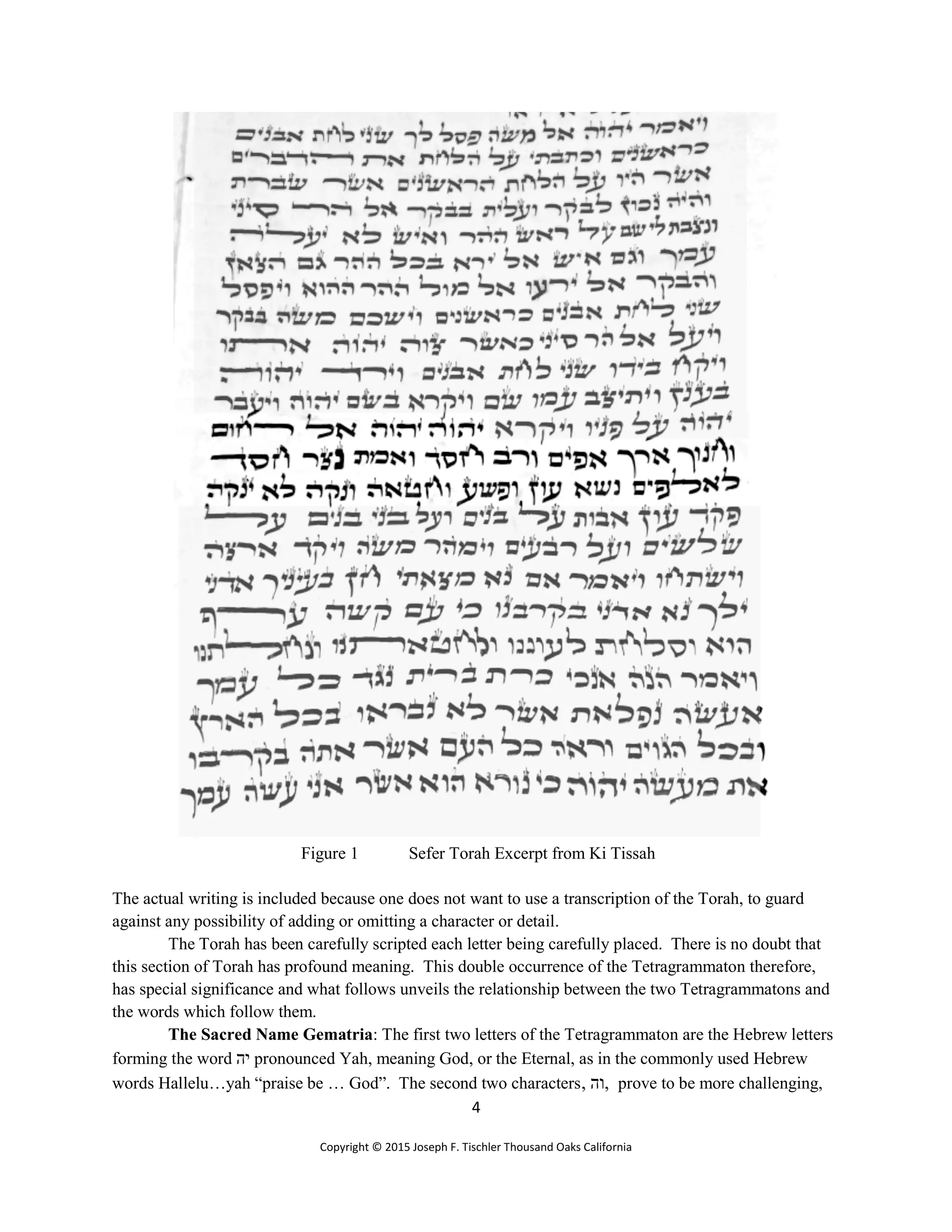 4
Copyright © 2015 Joseph F. Tischler Thousand Oaks California
Figure 1 Sefer Torah Excerpt from Ki Tissah
The actual writing is included because one does not want to use a transcription of the Torah, to guard
against any possibility of adding or omitting a character or detail.
The Torah has been carefully scripted each letter being carefully placed. There is no doubt that
this section of Torah has profound meaning. This double occurrence of the Tetragrammaton therefore,
has special significance and what follows unveils the relationship between the two Tetragrammatons and
the words which follow them.
The Sacred Name Gematria: The first two letters of the Tetragrammaton are the Hebrew letters
forming the word ‫יה‬ pronounced Yah, meaning God, or the Eternal, as in the commonly used Hebrew
words Hallelu…yah “praise be … God”. The second two characters, ‫,וה‬ prove to be more challenging,
 