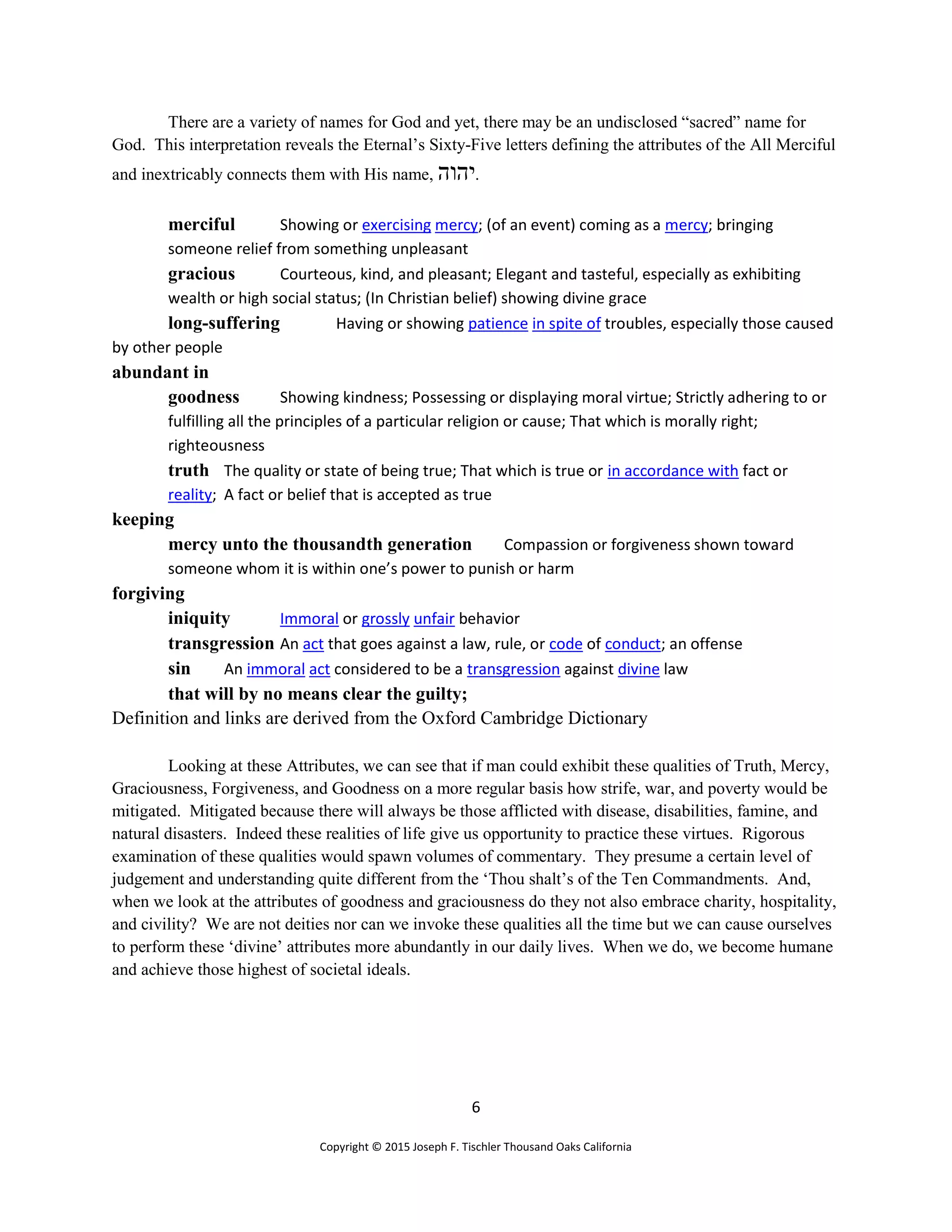 6
Copyright © 2015 Joseph F. Tischler Thousand Oaks California
There are a variety of names for God and yet, there may be an undisclosed “sacred” name for
God. This interpretation reveals the Eternal’s Sixty-Five letters defining the attributes of the All Merciful
and inextricably connects them with His name, ‫יהוה‬.
merciful Showing or exercising mercy; (of an event) coming as a mercy; bringing
someone relief from something unpleasant
gracious Courteous, kind, and pleasant; Elegant and tasteful, especially as exhibiting
wealth or high social status; (In Christian belief) showing divine grace
long-suffering Having or showing patience in spite of troubles, especially those caused
by other people
abundant in
goodness Showing kindness; Possessing or displaying moral virtue; Strictly adhering to or
fulfilling all the principles of a particular religion or cause; That which is morally right;
righteousness
truth The quality or state of being true; That which is true or in accordance with fact or
reality; A fact or belief that is accepted as true
keeping
mercy unto the thousandth generation Compassion or forgiveness shown toward
someone whom it is within one’s power to punish or harm
forgiving
iniquity Immoral or grossly unfair behavior
transgression An act that goes against a law, rule, or code of conduct; an offense
sin An immoral act considered to be a transgression against divine law
that will by no means clear the guilty;
Definition and links are derived from the Oxford Cambridge Dictionary
Looking at these Attributes, we can see that if man could exhibit these qualities of Truth, Mercy,
Graciousness, Forgiveness, and Goodness on a more regular basis how strife, war, and poverty would be
mitigated. Mitigated because there will always be those afflicted with disease, disabilities, famine, and
natural disasters. Indeed these realities of life give us opportunity to practice these virtues. Rigorous
examination of these qualities would spawn volumes of commentary. They presume a certain level of
judgement and understanding quite different from the ‘Thou shalt’s of the Ten Commandments. And,
when we look at the attributes of goodness and graciousness do they not also embrace charity, hospitality,
and civility? We are not deities nor can we invoke these qualities all the time but we can cause ourselves
to perform these ‘divine’ attributes more abundantly in our daily lives. When we do, we become humane
and achieve those highest of societal ideals.
 