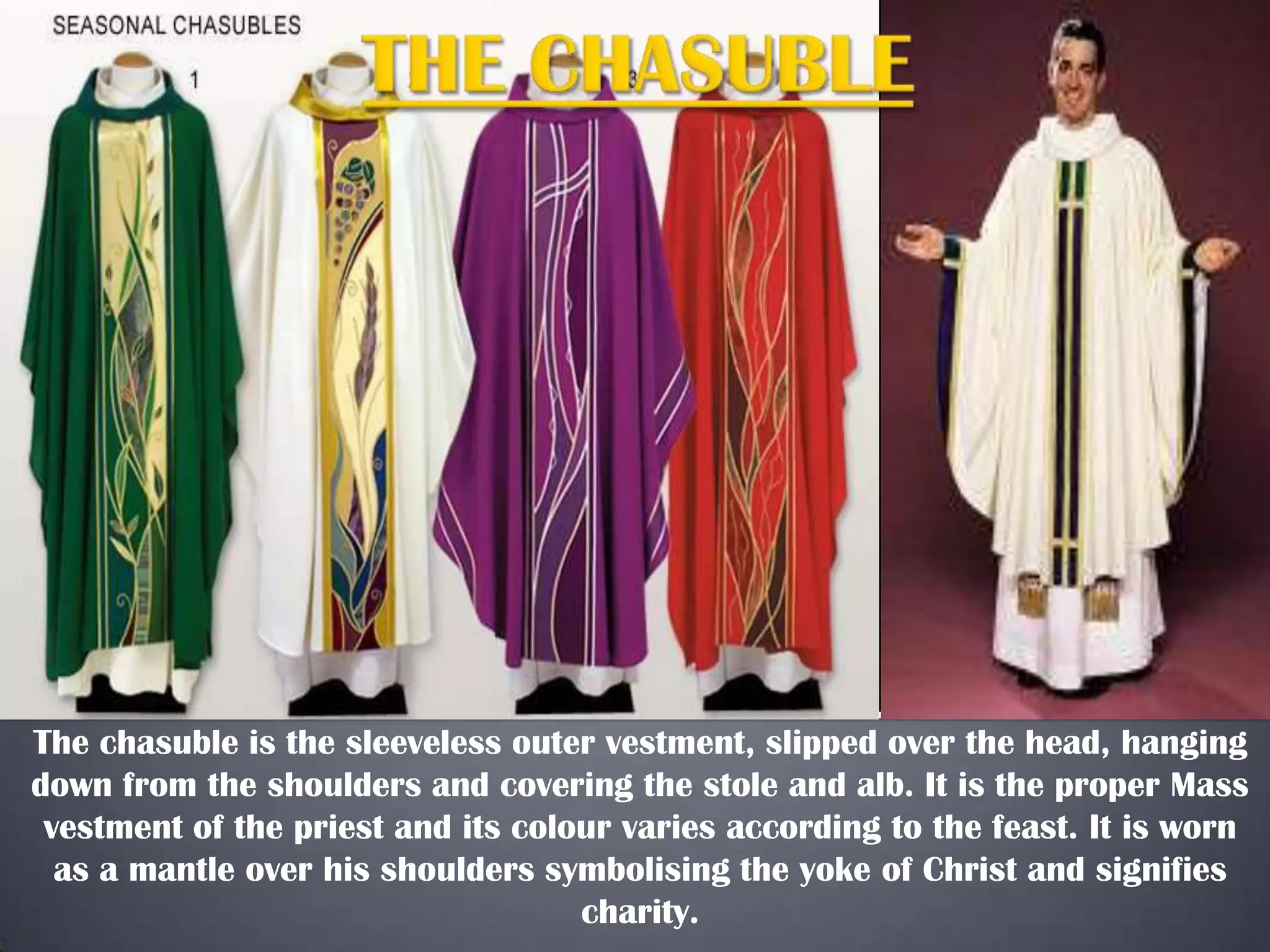 The chasuble is the sleeveless outer vestment, slipped over the head, hanging
down from the shoulders and covering the stole and alb. It is the proper Mass
vestment of the priest and its colour varies according to the feast. It is worn
as a mantle over his shoulders symbolising the yoke of Christ and signifies
charity.
 