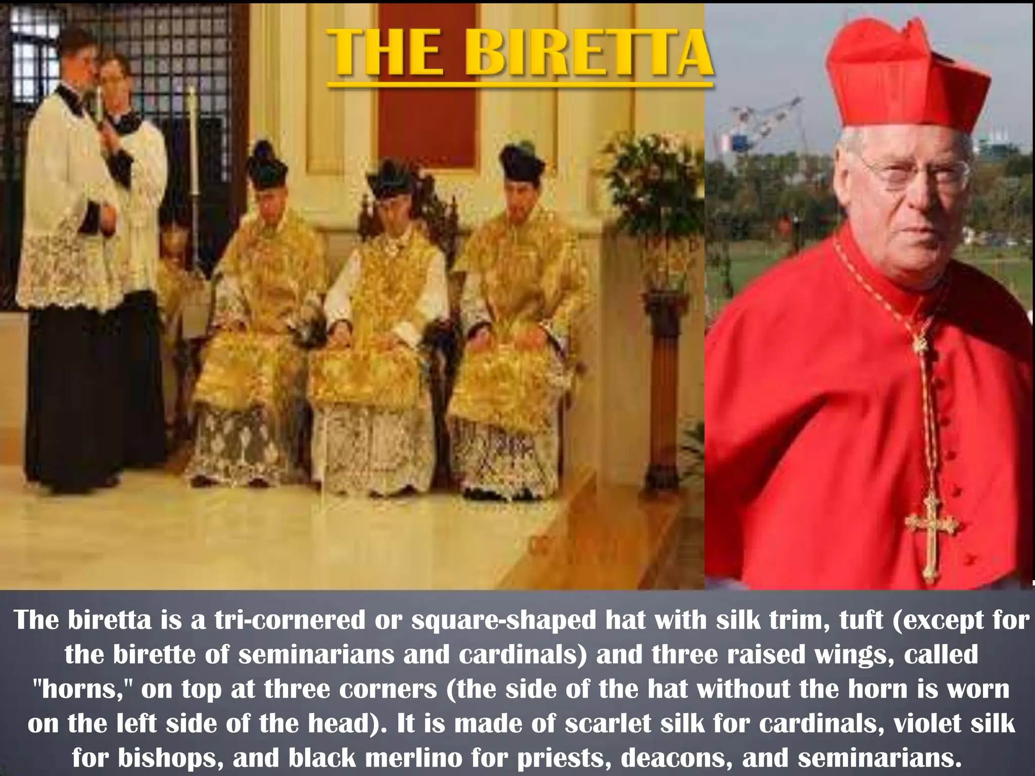 The biretta is a tri-cornered or square-shaped hat with silk trim, tuft (except for
the birette of seminarians and cardinals) and three raised wings, called
"horns," on top at three corners (the side of the hat without the horn is worn
on the left side of the head). It is made of scarlet silk for cardinals, violet silk
for bishops, and black merlino for priests, deacons, and seminarians.
 