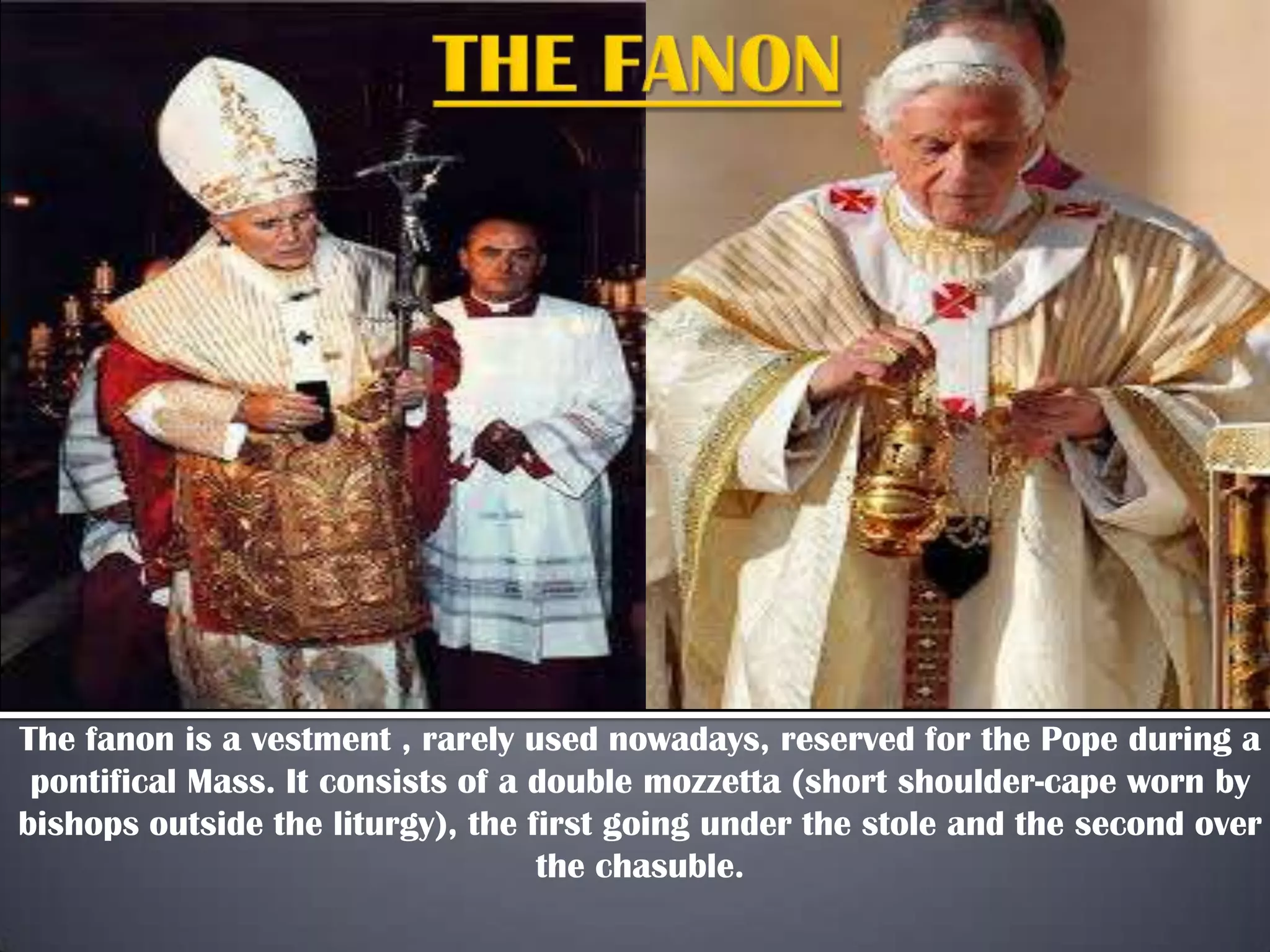 The fanon is a vestment , rarely used nowadays, reserved for the Pope during a
pontifical Mass. It consists of a double mozzetta (short shoulder-cape worn by
bishops outside the liturgy), the first going under the stole and the second over
the chasuble.
 
