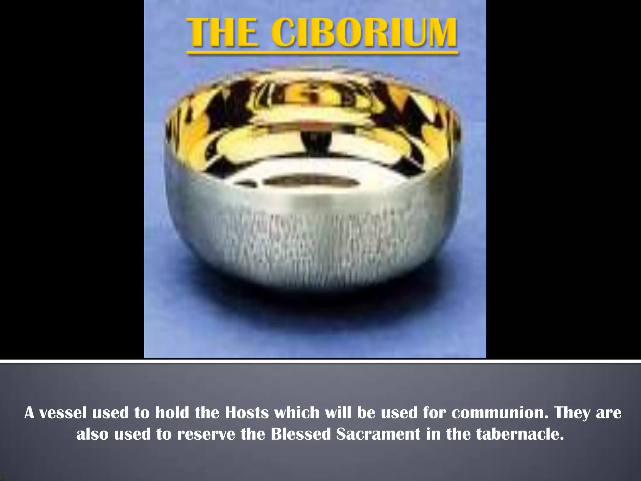 A vessel used to hold the Hosts which will be used for communion. They are
also used to reserve the Blessed Sacrament in the tabernacle.
 