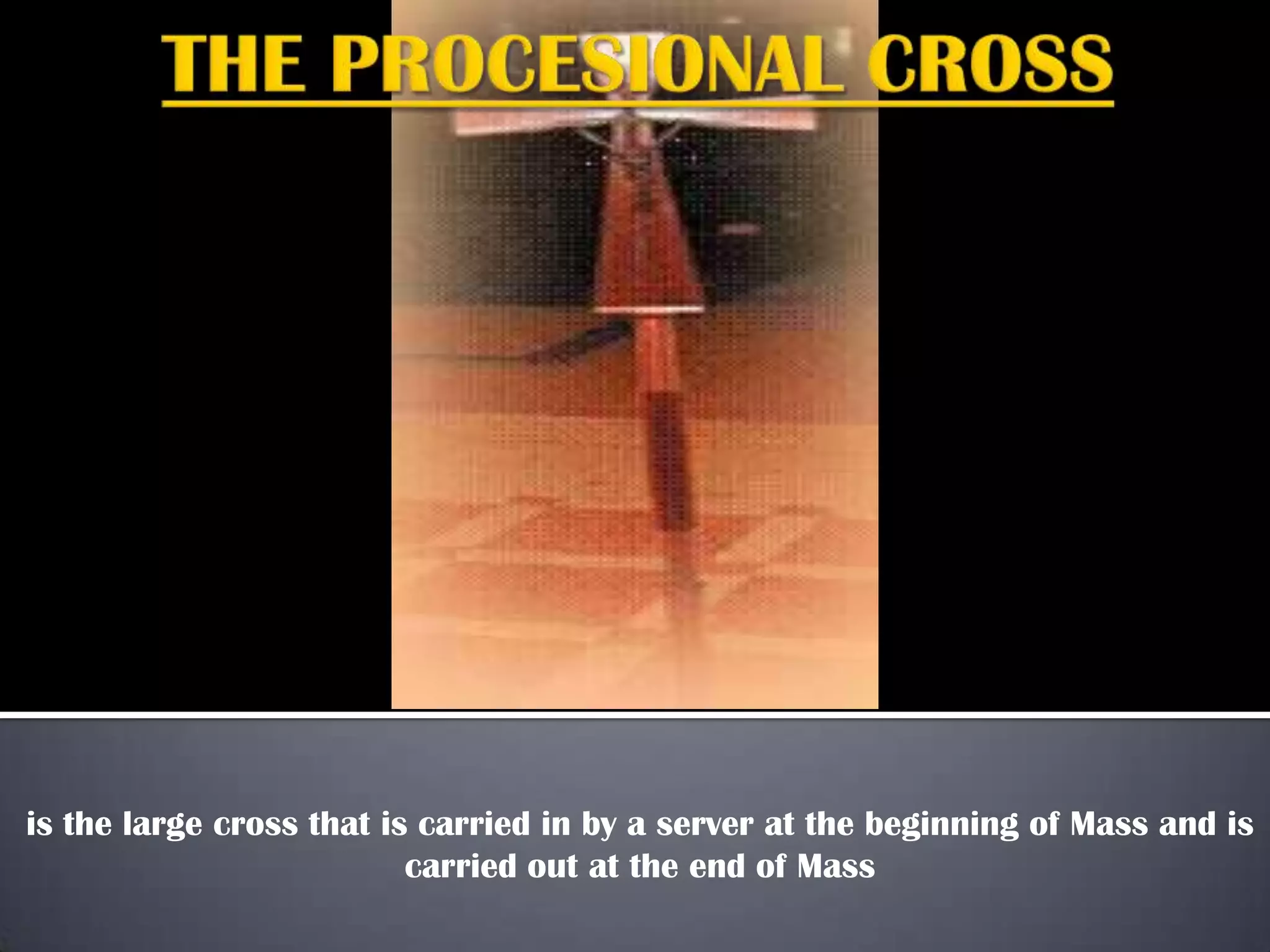 is the large cross that is carried in by a server at the beginning of Mass and is
carried out at the end of Mass
 
