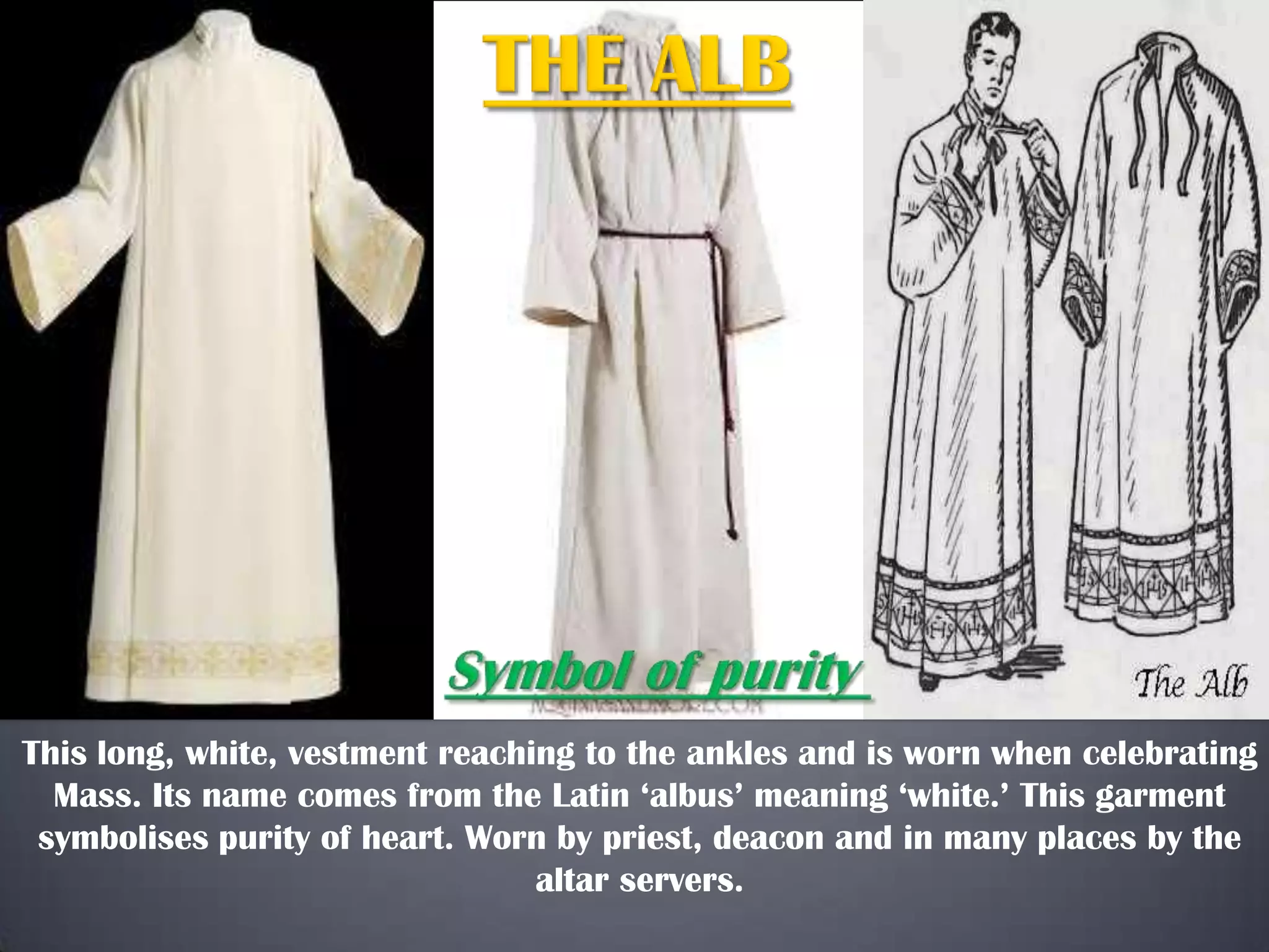 This long, white, vestment reaching to the ankles and is worn when celebrating
Mass. Its name comes from the Latin ‘albus’ meaning ‘white.’ This garment
symbolises purity of heart. Worn by priest, deacon and in many places by the
altar servers.
 