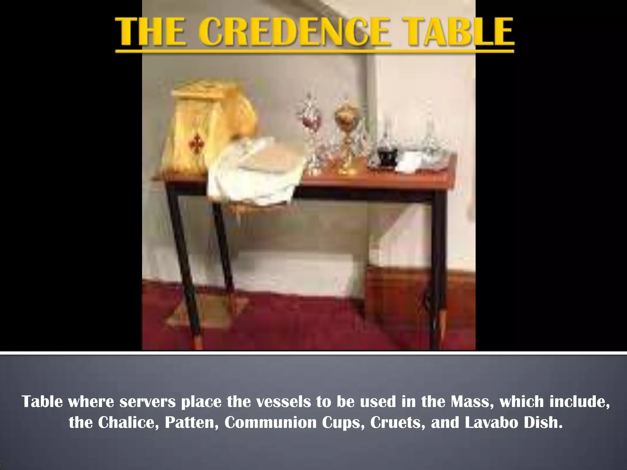 Table where servers place the vessels to be used in the Mass, which include,
the Chalice, Patten, Communion Cups, Cruets, and Lavabo Dish.
 