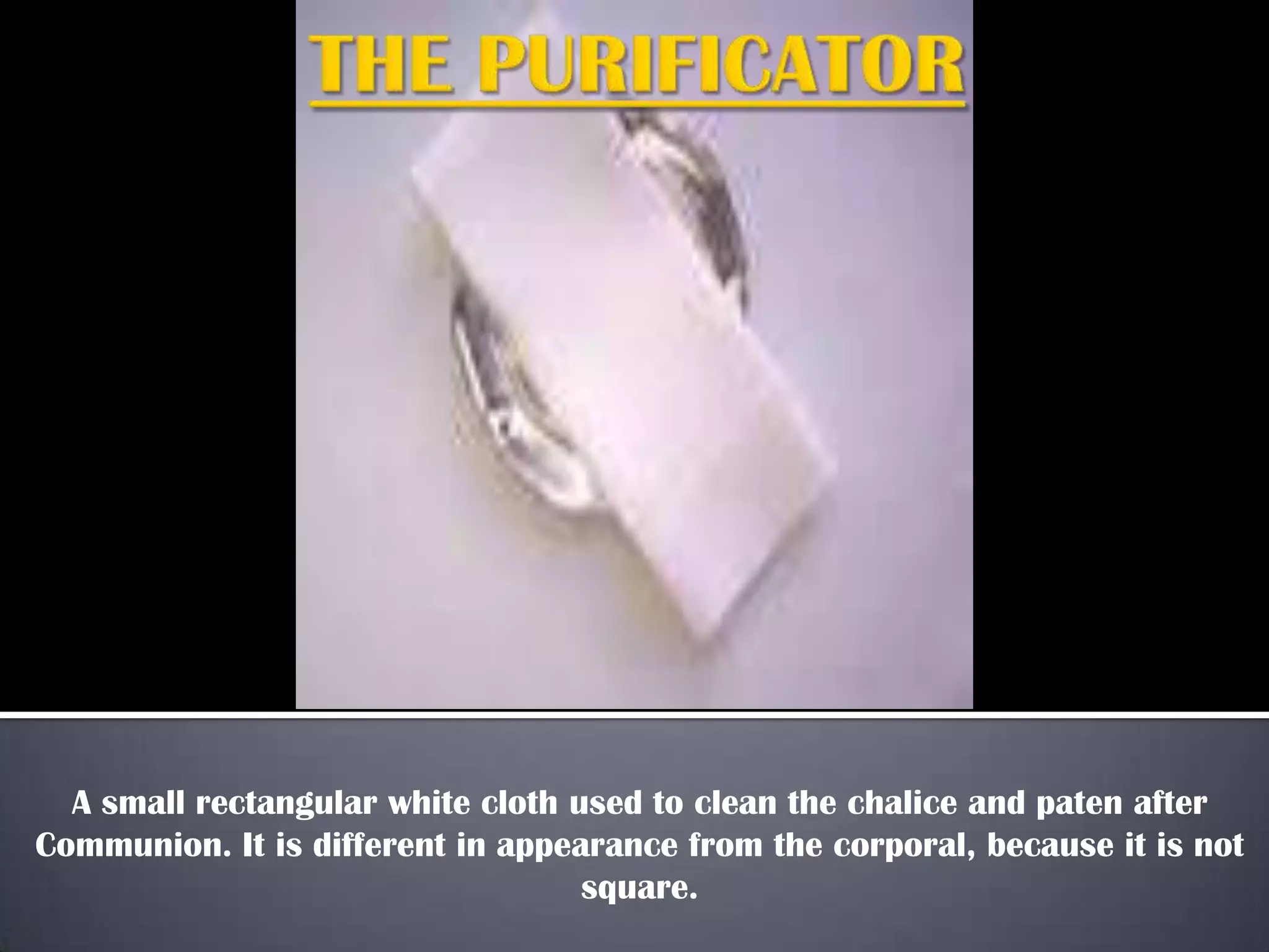 A small rectangular white cloth used to clean the chalice and paten after
Communion. It is different in appearance from the corporal, because it is not
square.
 