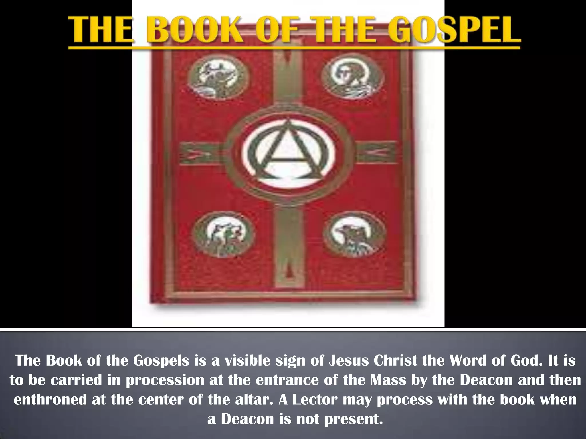 The Book of the Gospels is a visible sign of Jesus Christ the Word of God. It is
to be carried in procession at the entrance of the Mass by the Deacon and then
enthroned at the center of the altar. A Lector may process with the book when
a Deacon is not present.
 