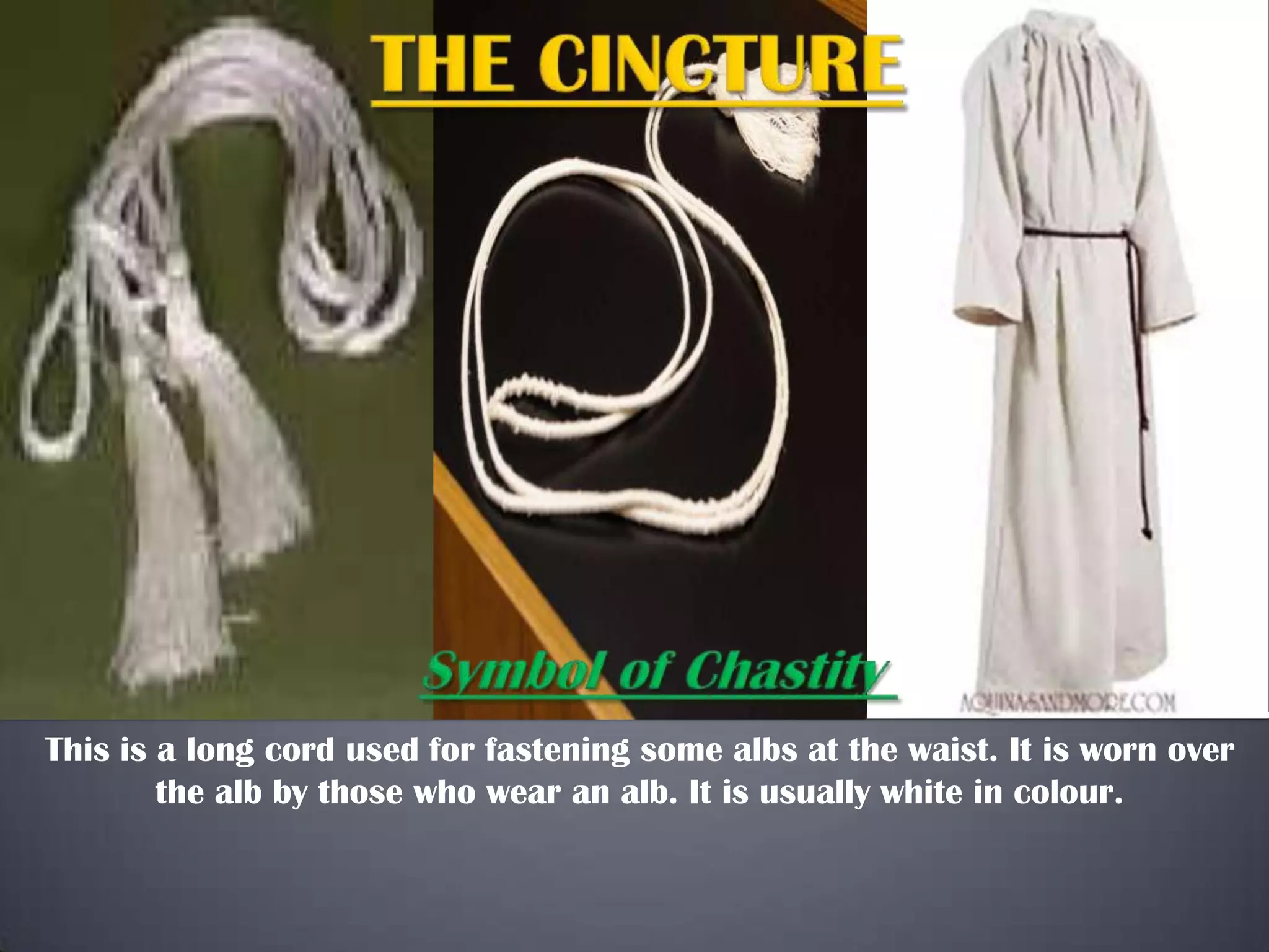 This is a long cord used for fastening some albs at the waist. It is worn over
the alb by those who wear an alb. It is usually white in colour.
 