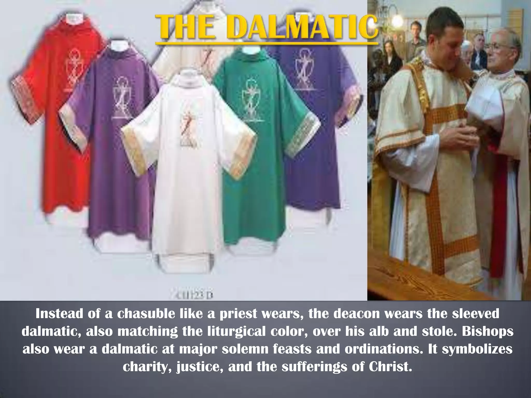 Instead of a chasuble like a priest wears, the deacon wears the sleeved
dalmatic, also matching the liturgical color, over his alb and stole. Bishops
also wear a dalmatic at major solemn feasts and ordinations. It symbolizes
charity, justice, and the sufferings of Christ.

 