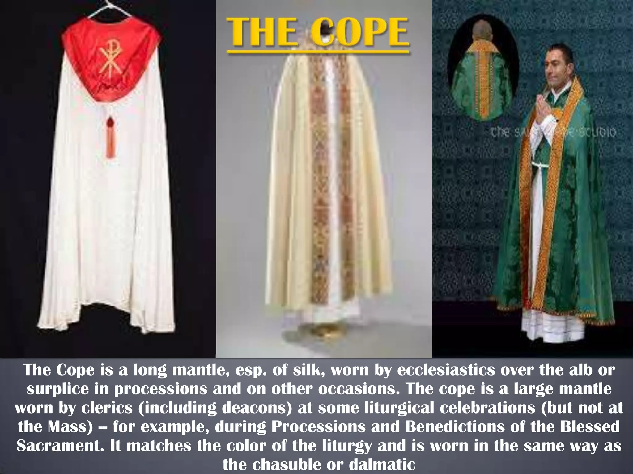 The Cope is a long mantle, esp. of silk, worn by ecclesiastics over the alb or
surplice in processions and on other occasions. The cope is a large mantle
worn by clerics (including deacons) at some liturgical celebrations (but not at
the Mass) -- for example, during Processions and Benedictions of the Blessed
Sacrament. It matches the color of the liturgy and is worn in the same way as
the chasuble or dalmatic

 