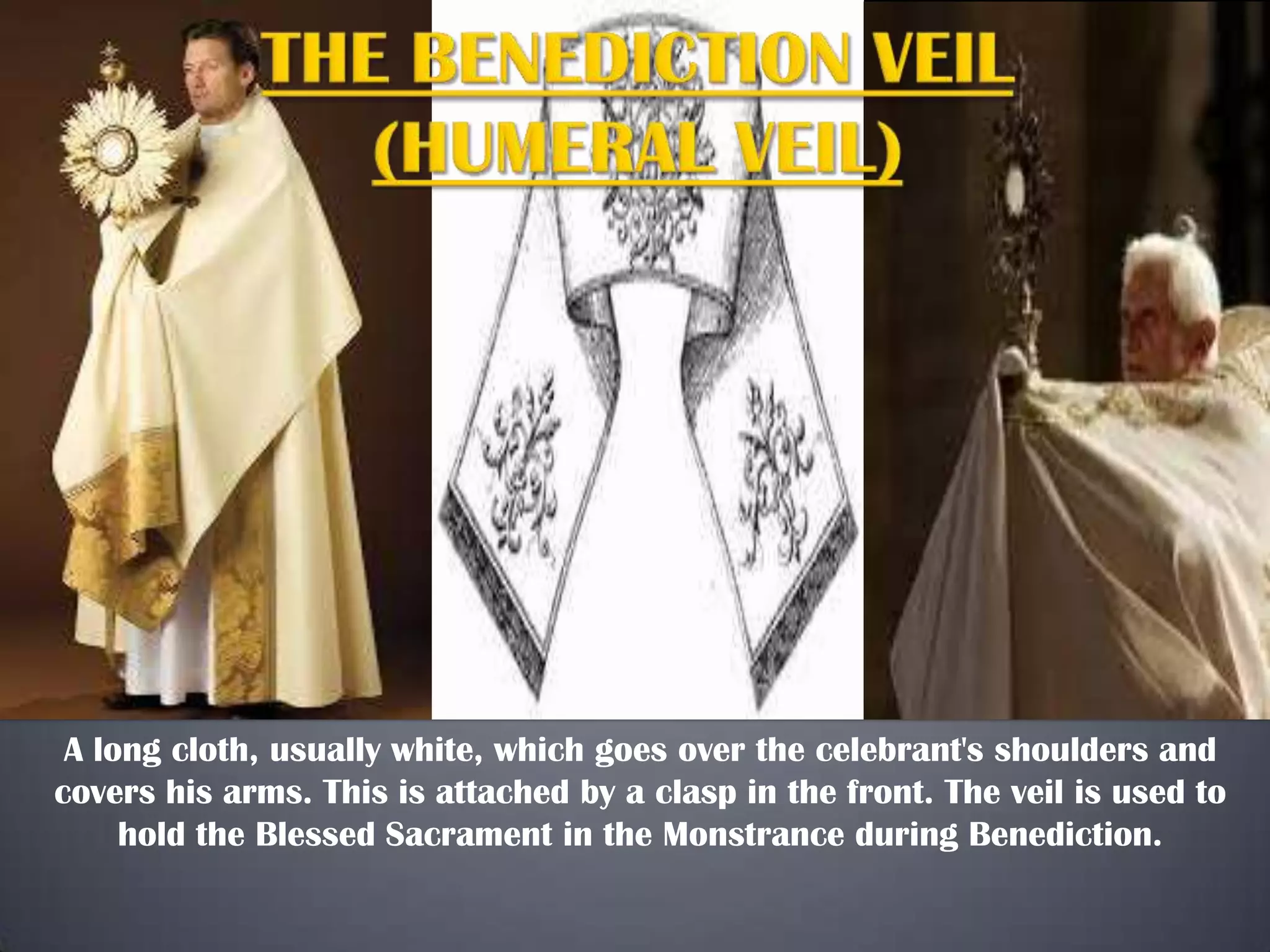 A long cloth, usually white, which goes over the celebrant's shoulders and
covers his arms. This is attached by a clasp in the front. The veil is used to
hold the Blessed Sacrament in the Monstrance during Benediction.

 