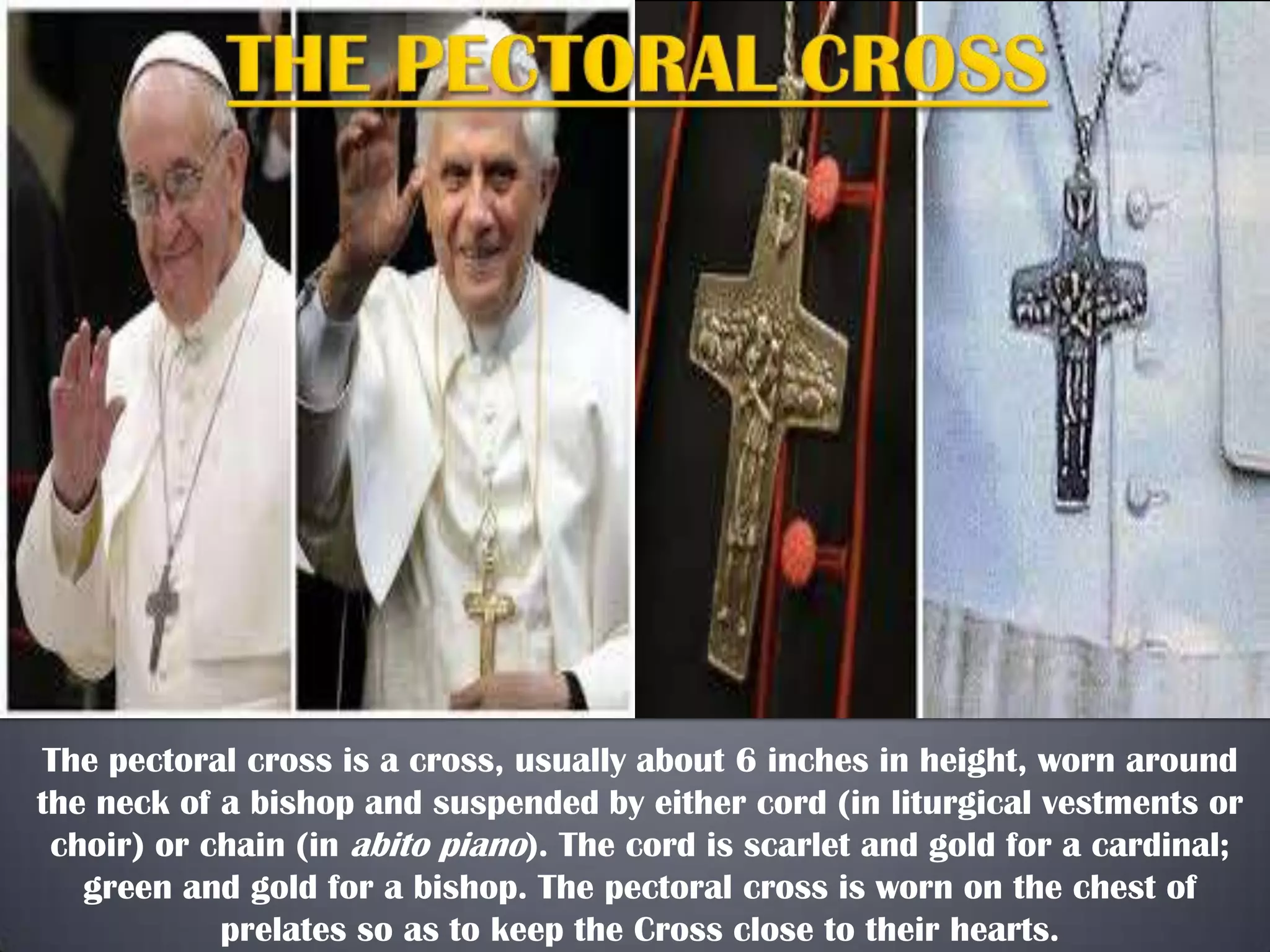 The pectoral cross is a cross, usually about 6 inches in height, worn around
the neck of a bishop and suspended by either cord (in liturgical vestments or
choir) or chain (in abito piano). The cord is scarlet and gold for a cardinal;
green and gold for a bishop. The pectoral cross is worn on the chest of
prelates so as to keep the Cross close to their hearts.

 