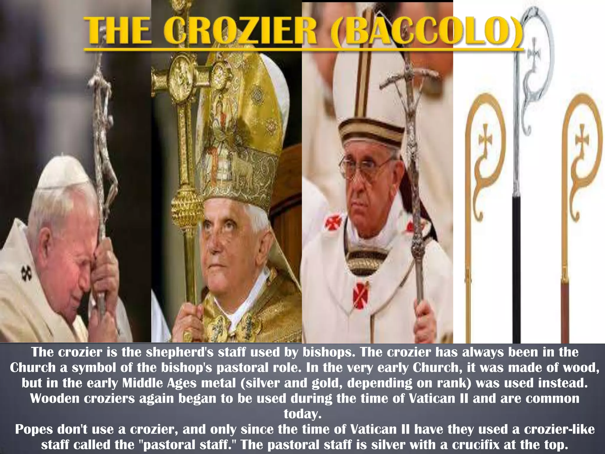 The crozier is the shepherd's staff used by bishops. The crozier has always been in the
Church a symbol of the bishop's pastoral role. In the very early Church, it was made of wood,
but in the early Middle Ages metal (silver and gold, depending on rank) was used instead.
Wooden croziers again began to be used during the time of Vatican II and are common
today.
Popes don't use a crozier, and only since the time of Vatican II have they used a crozier-like
staff called the "pastoral staff." The pastoral staff is silver with a crucifix at the top.

 