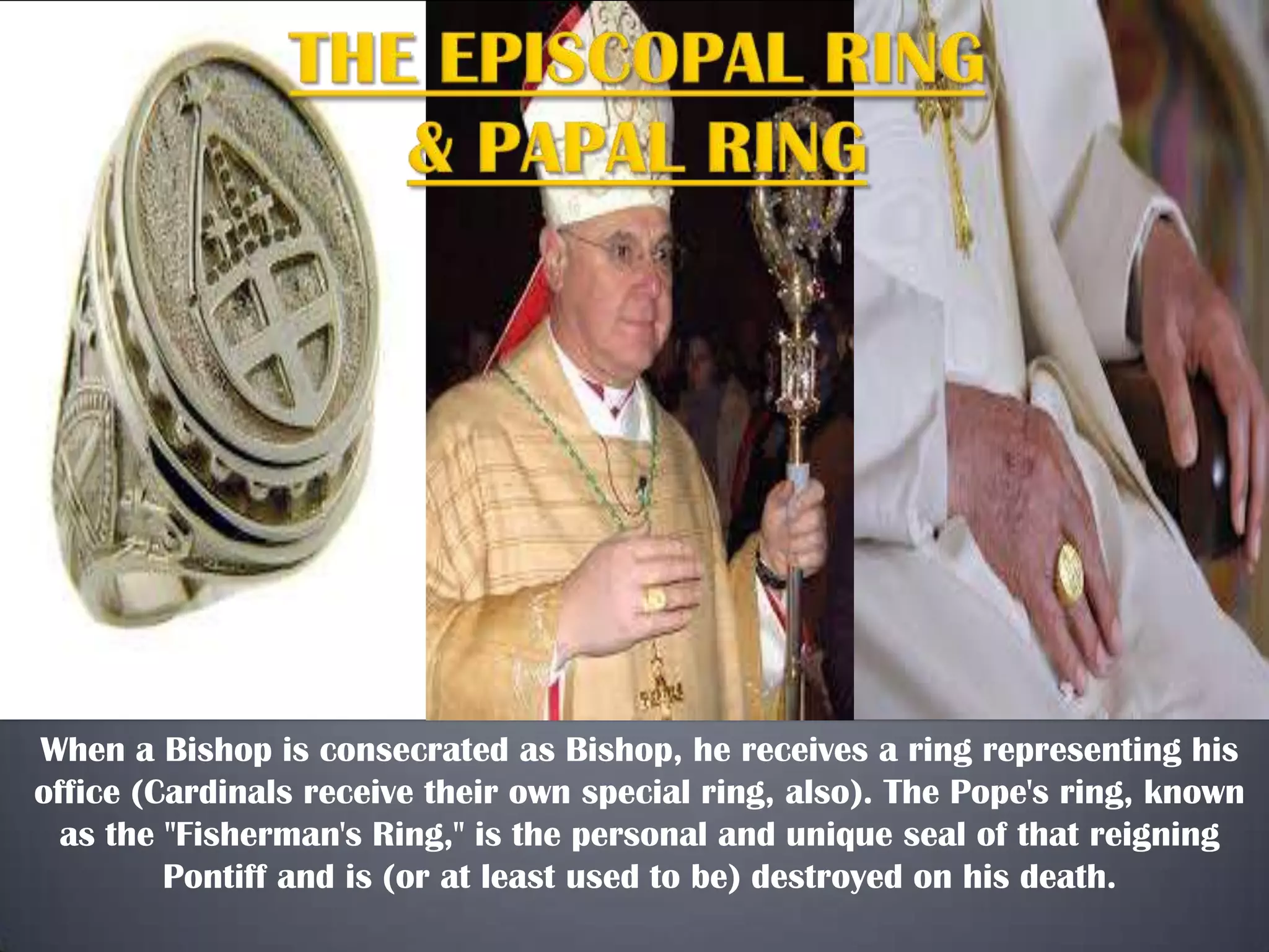 When a Bishop is consecrated as Bishop, he receives a ring representing his
office (Cardinals receive their own special ring, also). The Pope's ring, known
as the "Fisherman's Ring," is the personal and unique seal of that reigning
Pontiff and is (or at least used to be) destroyed on his death.

 