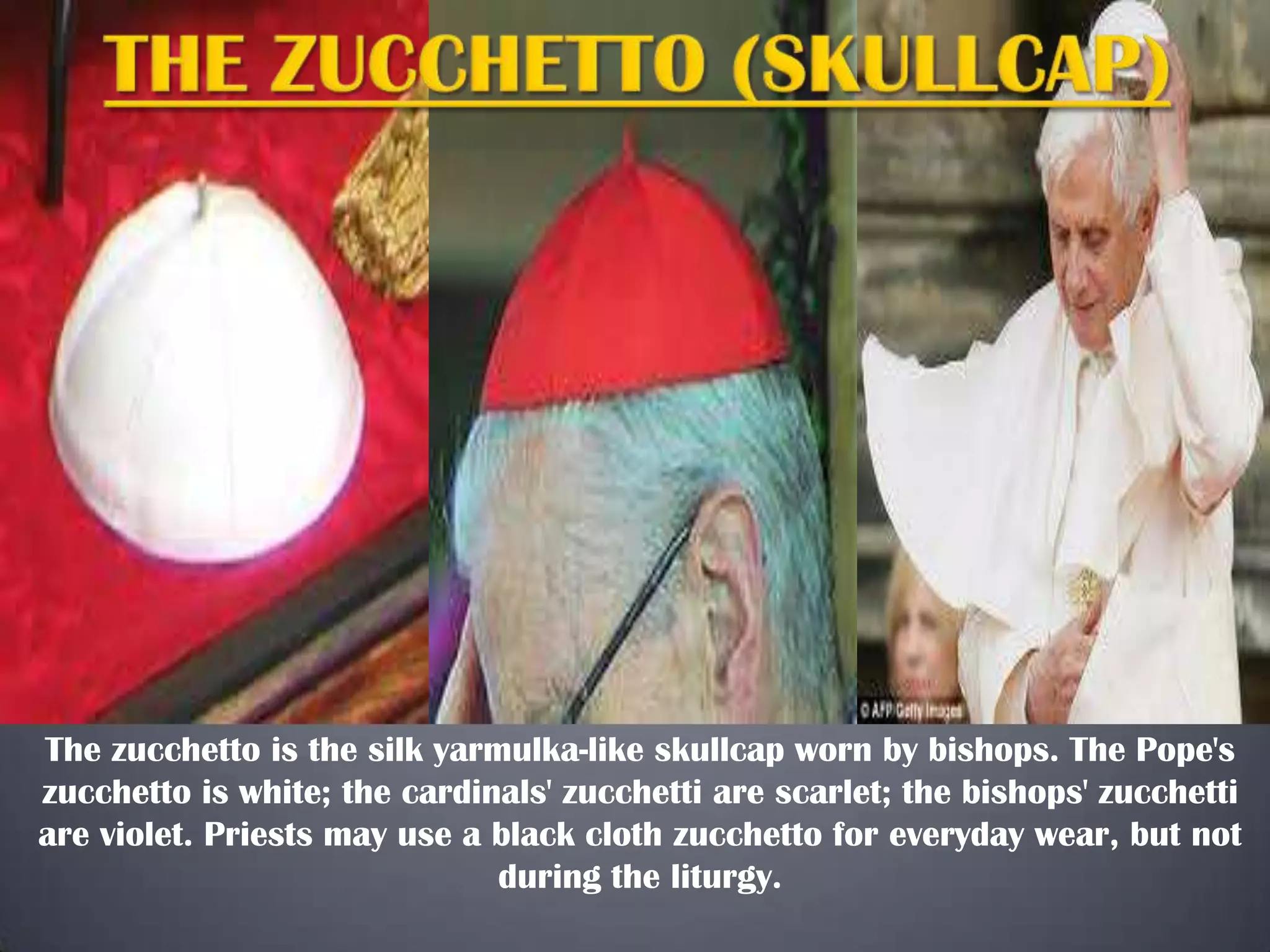 The zucchetto is the silk yarmulka-like skullcap worn by bishops. The Pope's
zucchetto is white; the cardinals' zucchetti are scarlet; the bishops' zucchetti
are violet. Priests may use a black cloth zucchetto for everyday wear, but not
during the liturgy.

 