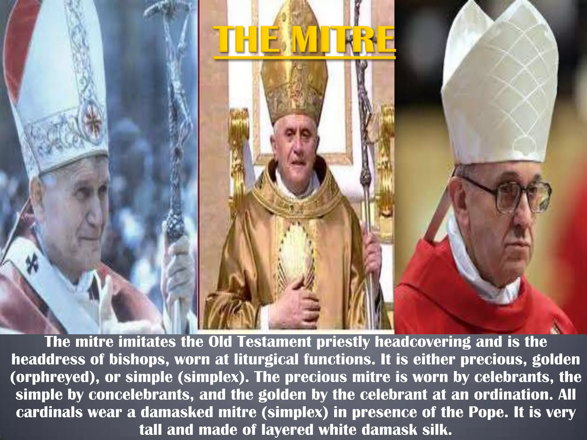 The mitre imitates the Old Testament priestly headcovering and is the
headdress of bishops, worn at liturgical functions. It is either precious, golden
(orphreyed), or simple (simplex). The precious mitre is worn by celebrants, the
simple by concelebrants, and the golden by the celebrant at an ordination. All
cardinals wear a damasked mitre (simplex) in presence of the Pope. It is very
tall and made of layered white damask silk.

 