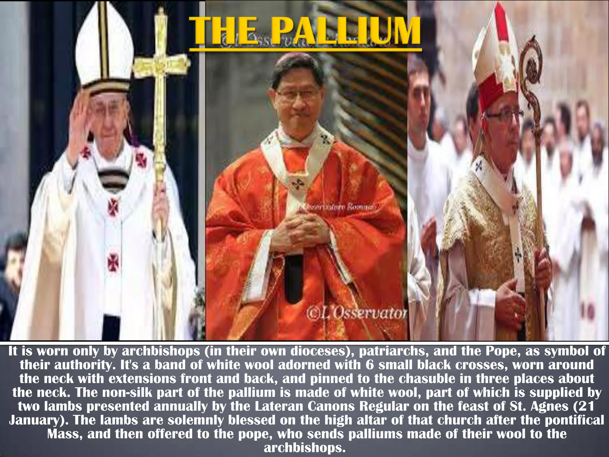 It is worn only by archbishops (in their own dioceses), patriarchs, and the Pope, as symbol of
their authority. It's a band of white wool adorned with 6 small black crosses, worn around
the neck with extensions front and back, and pinned to the chasuble in three places about
the neck. The non-silk part of the pallium is made of white wool, part of which is supplied by
two lambs presented annually by the Lateran Canons Regular on the feast of St. Agnes (21
January). The lambs are solemnly blessed on the high altar of that church after the pontifical
Mass, and then offered to the pope, who sends palliums made of their wool to the
archbishops.

 
