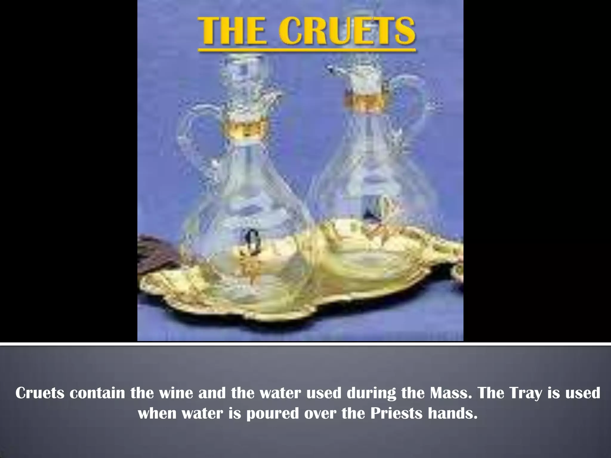 Cruets contain the wine and the water used during the Mass. The Tray is used
when water is poured over the Priests hands.

 