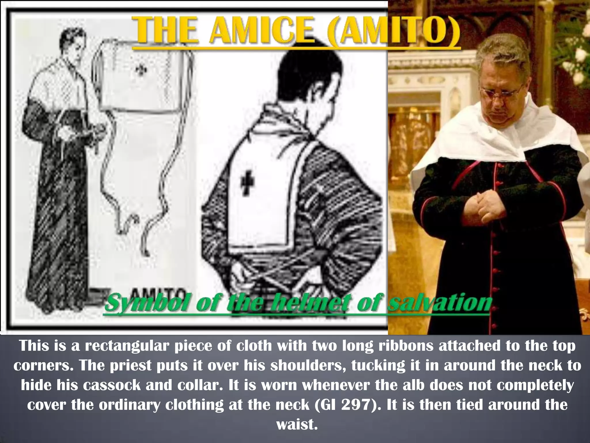 This is a rectangular piece of cloth with two long ribbons attached to the top
corners. The priest puts it over his shoulders, tucking it in around the neck to
hide his cassock and collar. It is worn whenever the alb does not completely
cover the ordinary clothing at the neck (GI 297). It is then tied around the
waist.

 