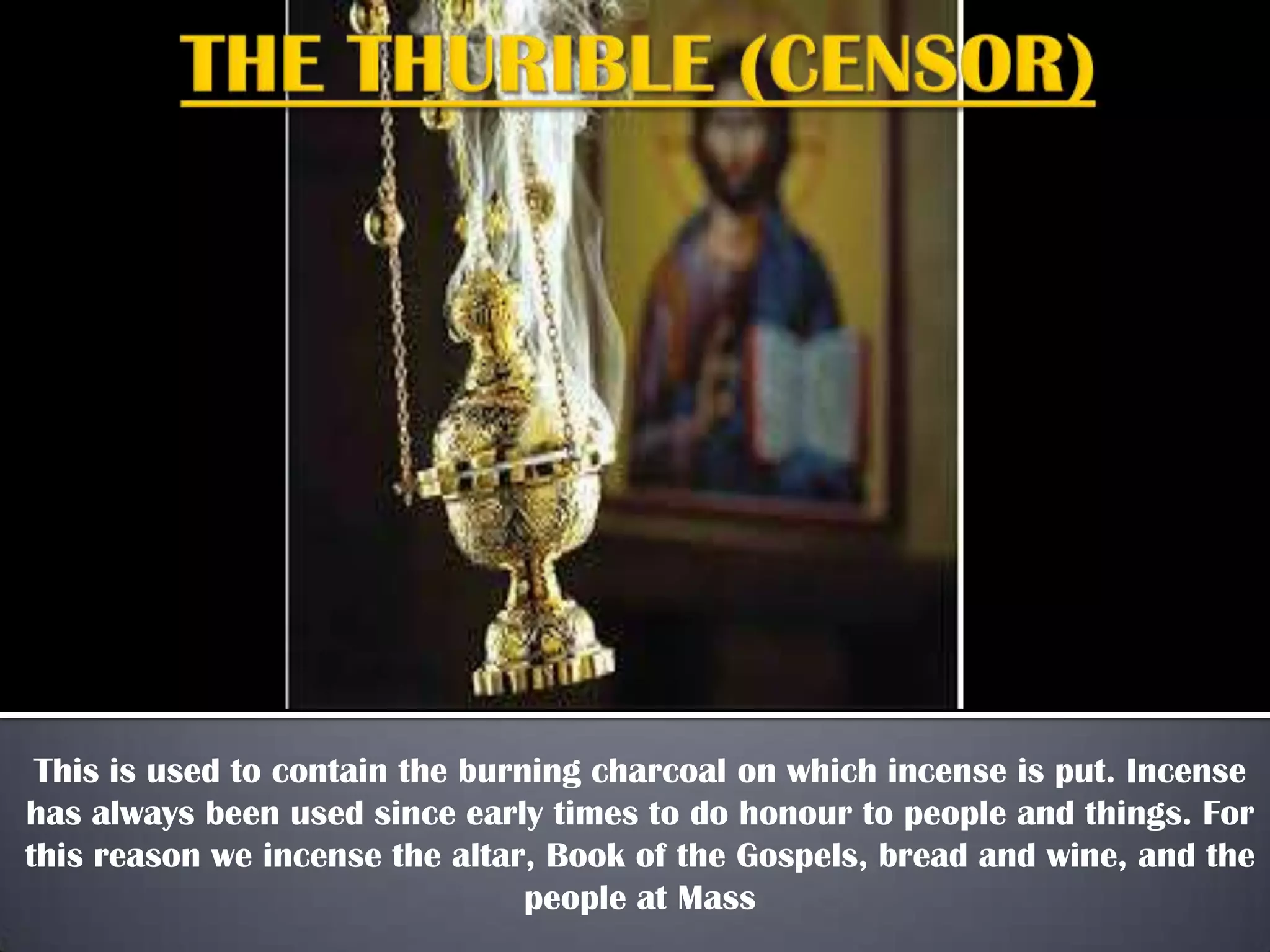 This is used to contain the burning charcoal on which incense is put. Incense
has always been used since early times to do honour to people and things. For
this reason we incense the altar, Book of the Gospels, bread and wine, and the
people at Mass

 