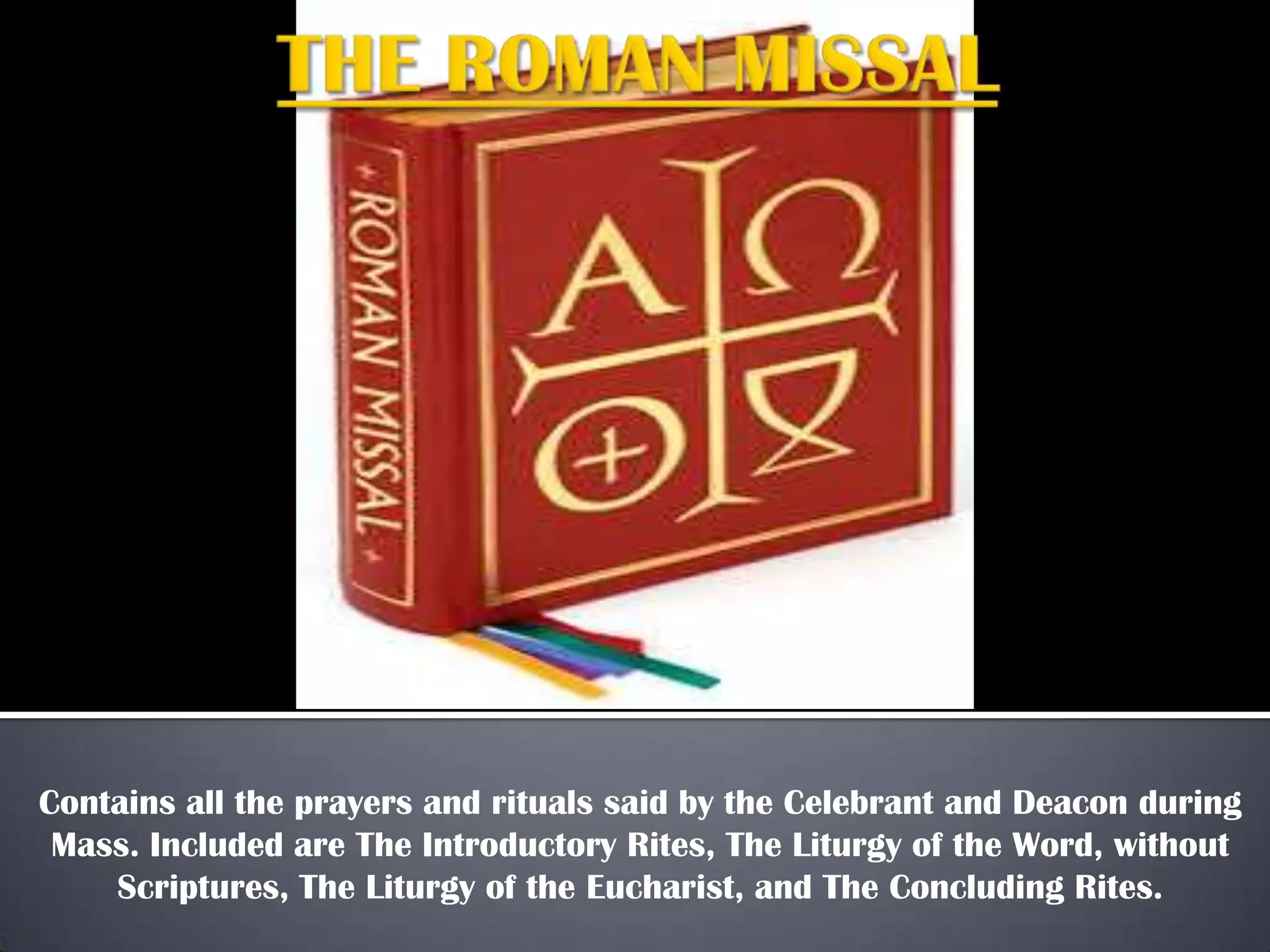 Contains all the prayers and rituals said by the Celebrant and Deacon during
Mass. Included are The Introductory Rites, The Liturgy of the Word, without
Scriptures, The Liturgy of the Eucharist, and The Concluding Rites.

 