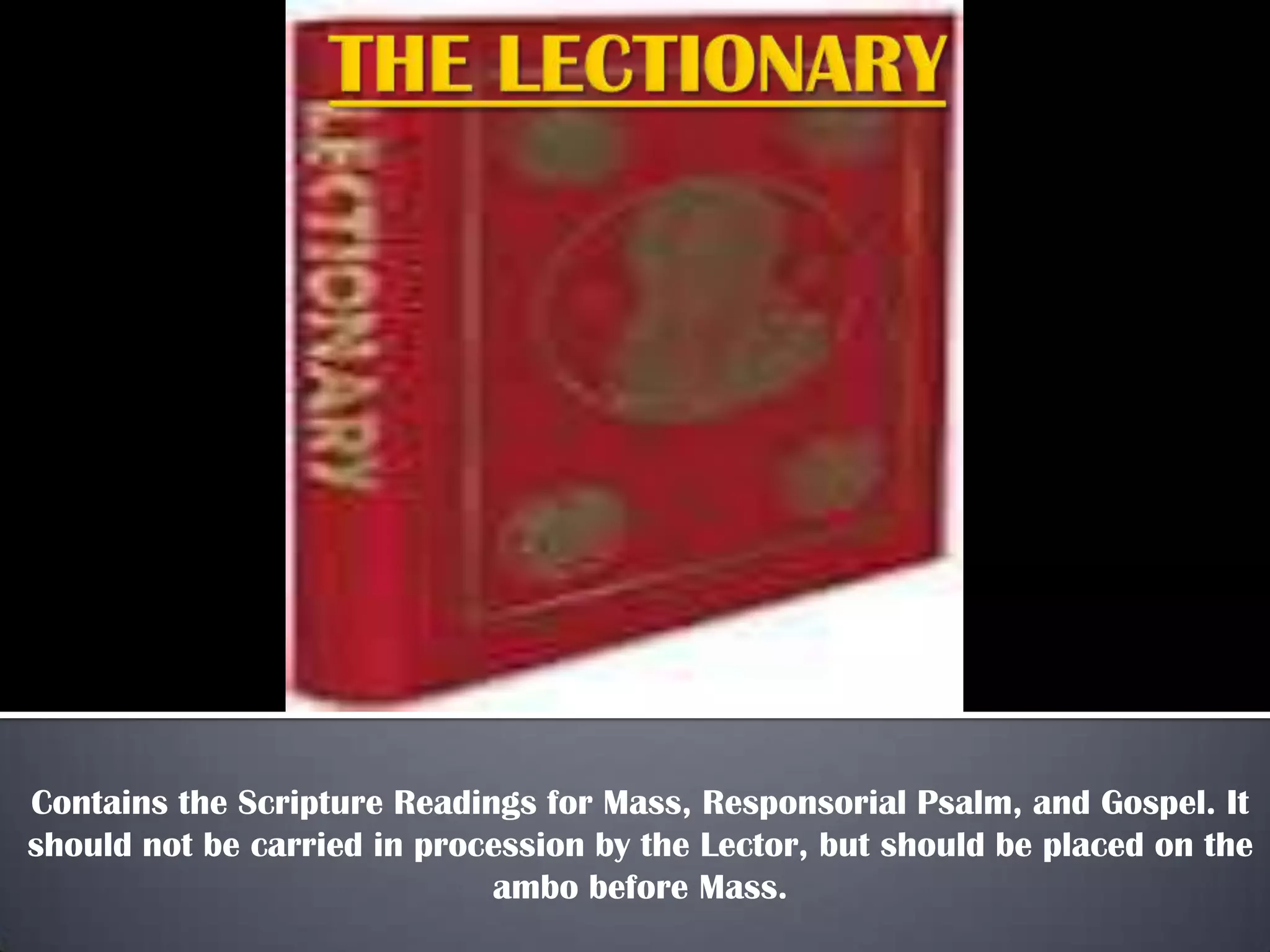 Contains the Scripture Readings for Mass, Responsorial Psalm, and Gospel. It
should not be carried in procession by the Lector, but should be placed on the
ambo before Mass.

 