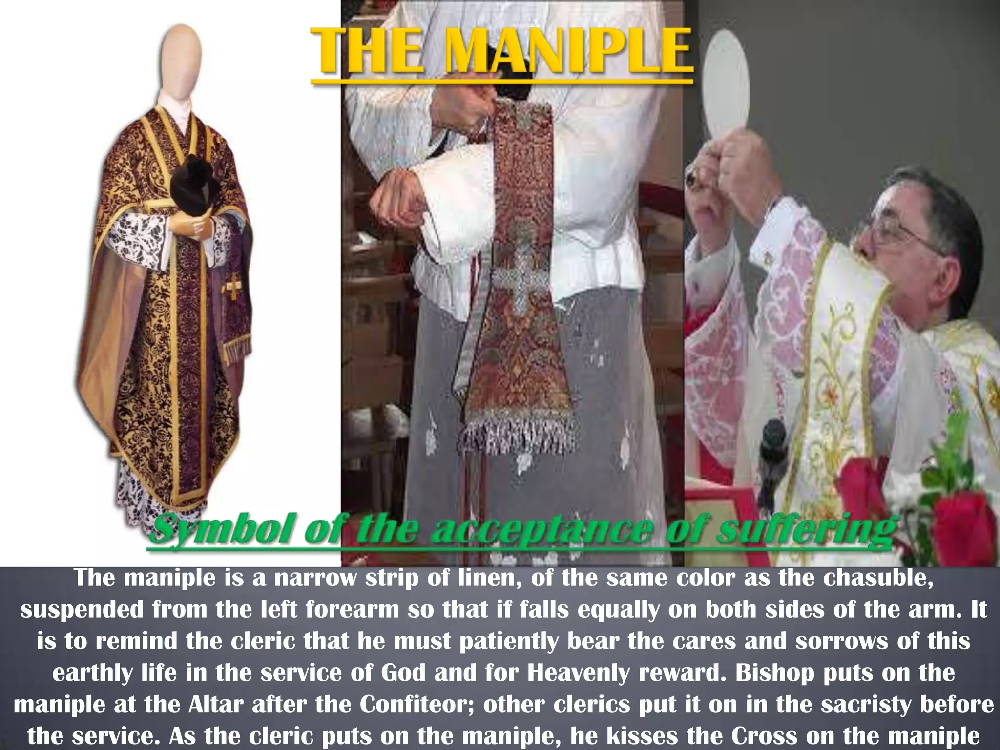 The maniple is a narrow strip of linen, of the same color as the chasuble,
suspended from the left forearm so that if falls equally on both sides of the arm. It
is to remind the cleric that he must patiently bear the cares and sorrows of this
earthly life in the service of God and for Heavenly reward. Bishop puts on the
maniple at the Altar after the Confiteor; other clerics put it on in the sacristy before
the service. As the cleric puts on the maniple, he kisses the Cross on the maniple

 