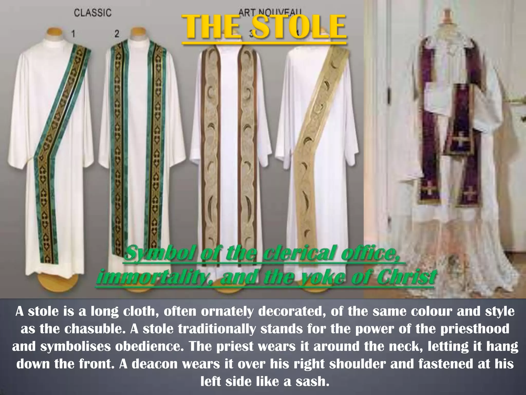 A stole is a long cloth, often ornately decorated, of the same colour and style
as the chasuble. A stole traditionally stands for the power of the priesthood
and symbolises obedience. The priest wears it around the neck, letting it hang
down the front. A deacon wears it over his right shoulder and fastened at his
left side like a sash.

 