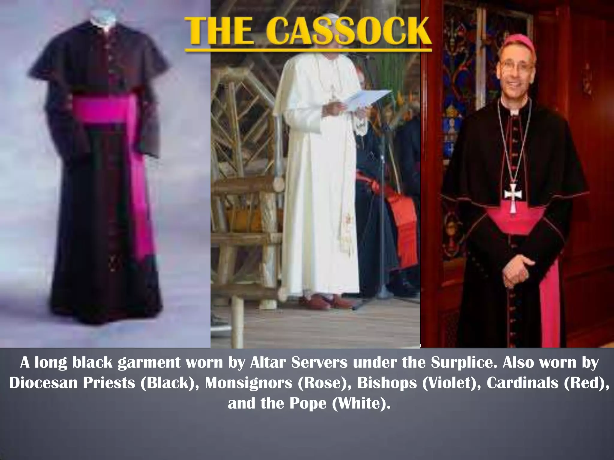 A long black garment worn by Altar Servers under the Surplice. Also worn by
Diocesan Priests (Black), Monsignors (Rose), Bishops (Violet), Cardinals (Red),
and the Pope (White).

 