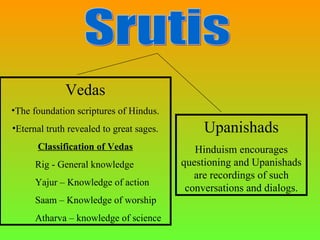 Vedas
•The foundation scriptures of Hindus.
•Eternal truth revealed to great sages.        Upanishads
      Classification of Vedas                Hinduism encourages
      Rig - General knowledge             questioning and Upanishads
                                             are recordings of such
      Yajur – Knowledge of action
                                           conversations and dialogs.
      Saam – Knowledge of worship
      Atharva – knowledge of science
 