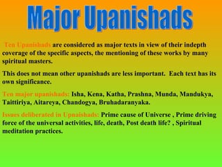 Ten Upanishads are considered as major texts in view of their indepth
coverage of the specific aspects, the mentioning of these works by many
spiritual masters.
This does not mean other upanishads are less important. Each text has its
own significance.
Ten major upanishads: Isha, Kena, Katha, Prashna, Munda, Mandukya,
Taittiriya, Aitareya, Chandogya, Bruhadaranyaka.
Issues deliberated in Upnaishads: Prime cause of Universe , Prime driving
force of the universal activities, life, death, Post death life? , Spiritual
meditation practices.
 