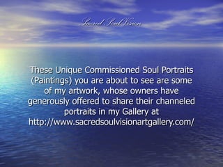 Sacred Soul Vision


These Unique Commissioned Soul Portraits
 (Paintings) you are about to see are some
    of my artwork, whose owners have
generously offered to share their channeled
          portraits in my Gallery at
http://www.sacredsoulvisionartgallery.com/
 
