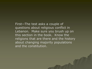 First—The test asks a couple of 
questions about religious conflict in 
Lebanon. Make sure you brush up on 
this section in the book. Know the 
religions that are there and the history 
about changing majority populations 
and the constitution. 
 