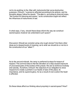 not to do anything to the Altar with instruments that serve destructive
purposes. Chinuch: “a personis affected according to his actions, and his
thoughts always follow his deeds.” The altar is, according to Artscroll notes,
“the conduit for blessing and peace,” so its construction ought not reflect
the influences of instruments of war.
In what ways, if any, should these ideas inform the way we construct
sacred space, however we understand such space?
Discussion: Should we considerusing only rough stones? Are there other
ideas as to deeperlevels of meaning, as to what we should do or not do in
the construction of our “altars”?
As to the second mitzvah, the ramp is preferred to steps forreason of
respect. The commonidea is that the elevation of a step caused exposure
of uncovered parts of the bodies of the priests. We are to reinforce modesty
and sanctity. As before, Chinuch: the objective of our obligation to show
respect is to create a portrait in our hearts of awe of the place, its
importance, and its supreme glory, for as a result of one’s action the heart
is affected.
Do these ideas affect our thinking about propriety in sacred space? How?
 