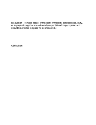 Discussion- Perhaps acts of immodesty, immorality, carelessness, levity,
or improperthought or arousal are disrespectful and inappropriate, and
should be avoided in space we deem sacred.)
Conclusion
 