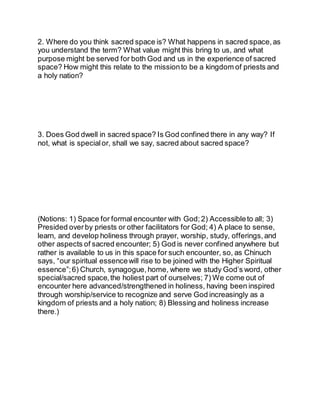 2. Where do you think sacred space is? What happens in sacred space, as
you understand the term? What value might this bring to us, and what
purpose might be served for both God and us in the experience of sacred
space? How might this relate to the missionto be a kingdom of priests and
a holy nation?
3. Does God dwell in sacred space? Is God confined there in any way? If
not, what is special or, shall we say, sacred about sacred space?
(Notions: 1) Space for formal encounter with God;2) Accessibleto all; 3)
Presided overby priests or other facilitators for God; 4) A place to sense,
learn, and develop holiness through prayer, worship, study, offerings, and
other aspects of sacred encounter; 5) God is never confined anywhere but
rather is available to us in this space for such encounter, so, as Chinuch
says, “our spiritual essencewill rise to be joined with the Higher Spiritual
essence”;6) Church, synagogue, home, where we study God’s word, other
special/sacred space,the holiest part of ourselves; 7) We come out of
encounter here advanced/strengthened in holiness, having been inspired
through worship/service to recognize and serve God increasingly as a
kingdom of priests and a holy nation; 8) Blessing and holiness increase
there.)
 