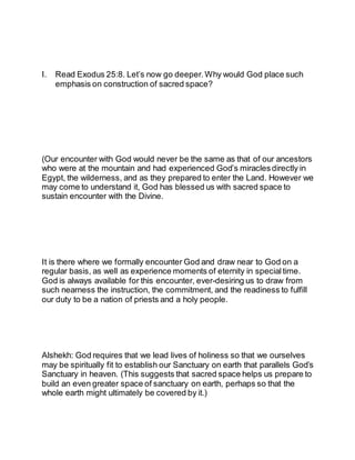 I. Read Exodus 25:8. Let’s now go deeper. Why would God place such
emphasis on construction of sacred space?
(Our encounter with God would never be the same as that of our ancestors
who were at the mountain and had experienced God’s miraclesdirectly in
Egypt, the wilderness, and as they prepared to enter the Land. However we
may come to understand it, God has blessed us with sacred space to
sustain encounter with the Divine.
It is there where we formally encounter God and draw near to God on a
regular basis, as well as experience moments of eternity in special time.
God is always available for this encounter, ever-desiring us to draw from
such nearness the instruction, the commitment, and the readiness to fulfill
our duty to be a nation of priests and a holy people.
Alshekh: God requires that we lead lives of holiness so that we ourselves
may be spiritually fit to establish our Sanctuary on earth that parallels God’s
Sanctuary in heaven. (This suggests that sacred space helps us prepare to
build an even greater space of sanctuary on earth, perhaps so that the
whole earth might ultimately be covered by it.)
 