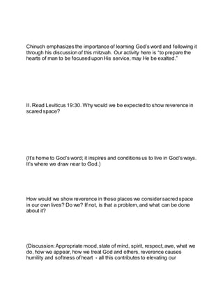 Chinuch emphasizes the importance of learning God’s word and following it
through his discussionof this mitzvah. Our activity here is “to prepare the
hearts of man to be focused uponHis service, may He be exalted.”
II. Read Leviticus 19:30. Why would we be expected to show reverence in
scared space?
(It’s home to God’s word; it inspires and conditions us to live in God’s ways.
It’s where we draw near to God.)
How would we show reverence in those places we consider sacred space
in our own lives? Do we? If not, is that a problem, and what can be done
about it?
(Discussion: Appropriate mood,state of mind, spirit, respect, awe, what we
do, how we appear, how we treat God and others, reverence causes
humility and softness ofheart - all this contributes to elevating our
 
