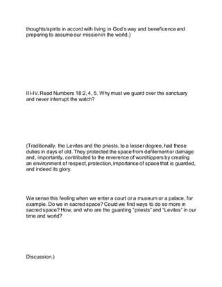 thoughts/spirits in accord with living in God’s way and beneficenceand
preparing to assume our missionin the world.)
III-IV.Read Numbers 18:2,4, 5. Why must we guard over the sanctuary
and never interrupt the watch?
(Traditionally, the Levites and the priests, to a lesserdegree, had these
duties in days of old. They protected the space from defilement or damage
and, importantly, contributed to the reverence of worshippers by creating
an environment of respect, protection,importance of space that is guarded,
and indeed its glory.
We sense this feeling when we enter a court or a museum or a palace, for
example. Do we in sacred space? Could we find ways to do so more in
sacred space? How, and who are the guarding “priests” and “Levites” in our
time and world?
Discussion.)
 