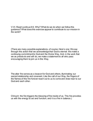 V-VI. Read Leviticus 6:6. Why? What do we do when we follow this
guidance? What does this exercise appear to contribute to our mission in
the world?
(There are many possible explanations, of course. Here’s one: We say
through this action that we acknowledge that God is eternal. We make a
continuing commitment to God and the Divine Way. And, in the work that
we as priests do and will do, we make a statement to all who pass
encouraging them to join us in this Way.
The altar fire serves as a beaconfor God and others, illuminating our
sacred relationship and covenant. Like the call of our Way, the fingers of
the flames of this fire forever reach out to us to come and draw near to our
God and each other.
Chinuch: the fire triggers the blessing of fire inside of us. This fire provides
us with the energy to act and function, and it is a fire in balance.)
 