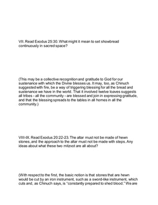 VII.Read Exodus 25:30.What might it mean to set showbread
continuously in sacred space?
(This may be a collective recognitionand gratitude to God for our
sustenance with which the Divine blesses us. It may, too, as Chinuch
suggestedwith fire, be a way of triggering blessing for all the bread and
sustenance we have in the world. That it involved twelve loaves suggests
all tribes - all the community - are blessed and join in expressing gratitude,
and that the blessing spreads to the tables in all homes in all the
community.)
VIII-IX.Read Exodus 20:22-23.The altar must not be made of hewn
stones, and the approach to the altar must not be made with steps. Any
ideas about what these two mitzvot are all about?
(With respect to the first, the basic notion is that stones that are hewn
would be cut by an iron instrument, such as a sword-like instrument, which
cuts and, as Chinuch says, is “constantly prepared to shed blood.” We are
 
